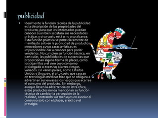 publicidad
 Idealmente la función técnica de la publicidad
es la descripción de las propiedades del
producto, para que los interesados puedan
conocer cuan bien satisfará sus necesidades
prácticas y si su costo está o no a su alcance.
Esta función práctica se pone claramente de
manifiesto sólo en la publicidad de productos
innovadores cuyas características es
imprescindible dar a conocer para poder
venderlos. No cumplen su función técnica, en
particular, las publicidades de sustancias que
proporcionan alguna forma de placer, como
los cigarrillos y el vino cuyo consumo
prolongado o excesivo acarrea riesgos
variados. En varios países, como Estados
Unidos y Uruguay, el alto costo que causan
en tecnologías médicas hizo que se obligara a
advertir en sus envases los riesgos que acarrea
el consumo del producto. Sin embargo,
aunque lleven la advertencia en letra chica,
estos productos nunca mencionan su función
técnica de cambiar la percepción de la
realidad, centrando sus mensajes en asociar el
consumo sólo con el placer, el éxito y el
prestigio.
 