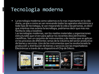 Tecnologia moderna
 La tecnologia moderna como sabemos es lo mas importante en la vida
diaria, ya que a como se van renovando todos los aparatos electrónicos y
todo tipo de tecnologia, le van mejorando la vida a las personas, es decir
que mientras mas avance la tecnologia, podríamos decir que mas nos
facilita la vida a nosotros.
Las tecnologías modernas, son los medios materiales y organizaciones
estructurales que sirven para aplicar los recientes descubrimientos
científicos. Son un conjunto de instrumentos y de medios que se aplican
en los procesos de diferentes ramas de la industria del sector productivo
de bienes y servicios. Uno de los instrumentos que ha revolucionado la
producción y distribución de bienes y servicios son las Importadoras
Electrónicas a través de su dispositivo el Chip de Silesio.
 