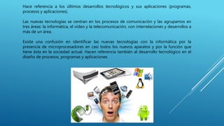 Hace referencia a los últimos desarrollos tecnológicos y sus aplicaciones (programas,
procesos y aplicaciones).
Las nuevas tecnologías se centran en los procesos de comunicación y las agrupamos en
tres áreas: la informática, el vídeo y la telecomunicación, con interrelaciones y desarrollos a
más de un área.
Existe una confusión en identificar las nuevas tecnologías con la informática por la
presencia de microprocesadores en casi todos los nuevos aparatos y por la función que
tiene ésta en la sociedad actual. Hacen referencia también al desarrollo tecnológico en el
diseño de procesos, programas y aplicaciones.
 