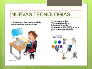 NUEVAS TECNOLOGIAS
1. incentivar la creatividad de
los docentes innovadores
2. incorporar las
Tecnologías de la
Información y la
Comunicación (TIC) al aula
y al currículo escolar.
 
