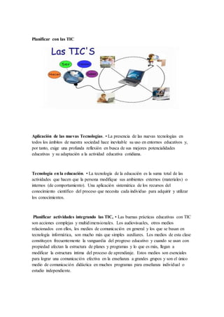 Planificar con las TIC
Aplicación de las nuevas Tecnologías. • La presencia de las nuevas tecnologías en
todos los ámbitos de nuestra sociedad hace inevitable su uso en entornos educativos y,
por tanto, exige una profunda reflexión en busca de sus mejores potencialidades
educativas y su adaptación a la actividad educativa cotidiana.
Tecnología en la educación. • La tecnología de la educación es la suma total de las
actividades que hacen que la persona modifique sus ambientes externos (materiales) o
internos (de comportamiento). Una aplicación sistemática de los recursos del
conocimiento científico del proceso que necesita cada individuo para adquirir y utilizar
los conocimientos.
Planificar actividades integrando las TIC, • Las buenas prácticas educativas con TIC
son acciones complejas y multidimensionales. Los audiovisuales, otros medios
relacionados con ellos, los medios de comunicación en general y los que se basan en
tecnología informática, son mucho más que simples auxiliares. Los medios de esta clase
constituyen frecuentemente la vanguardia del progreso educativo y cuando se usan con
propiedad afectan la estructura de planes y programas y lo que es más, llegan a
modificar la estructura íntima del proceso de aprendizaje. Estos medios son esenciales
para lograr una comunicación efectiva en la enseñanza a grandes grupos y son el único
medio de comunicación didáctica en muchos programas para enseñanza individual o
estudio independiente.
 