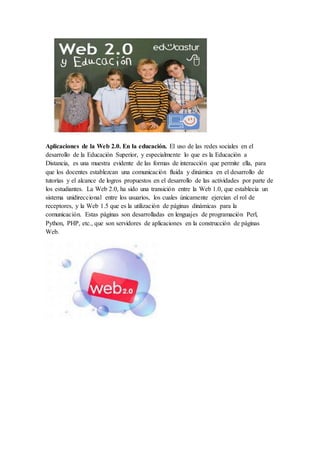 Aplicaciones de la Web 2.0. En la educación. El uso de las redes sociales en el
desarrollo de la Educación Superior, y especialmente lo que es la Educación a
Distancia, es una muestra evidente de las formas de interacción que permite ella, para
que los docentes establezcan una comunicación fluida y dinámica en el desarrollo de
tutorías y el alcance de logros propuestos en el desarrollo de las actividades por parte de
los estudiantes. La Web 2.0, ha sido una transición entre la Web 1.0, que establecía un
sistema unidireccional entre los usuarios, los cuales únicamente ejercían el rol de
receptores, y la Web 1.5 que es la utilización de páginas dinámicas para la
comunicación. Estas páginas son desarrolladas en lenguajes de programación Perl,
Python, PHP, etc., que son servidores de aplicaciones en la construcción de páginas
Web.
 
