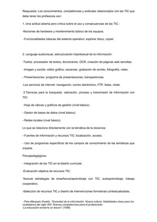 Respuesta: Los conocimientos, competencias y actitudes relacionados con las TIC que
debe tener los profesores son:
1. Una actitud abierta pero crítica sobre el uso y consecuencias de las TIC :
-Nociones de hardware y mantenimiento básico de los equipos.
-Funcionalidades básicas del sistema operativo: explorar disco, copiar.
2. Lenguaje audiovisual, estructuración hipertextual de la información:
-Textos: procesador de textos, diccionarios, OCR, creación de páginas web sencillas.
-Imagen y sonido: editor gráfico, escanear, grabación de sonido, fotografía, video.
- Presentaciones: programa de presentaciones, transparencias.
-Los servicios de internet: navegación, correo electrónico, FTP, listas, chats.
3.Técnicas para la búsqueda, valoración, proceso y transmisión de información con
TIC:
-Hoja de cálculo y gráficos de gestión (nivel básico)
- Gestor de bases de datos (nivel básico)
- Redes locales (nivel básico)
Lo que se relaciona directamente con la temática de la docencia:
- Fuentes de información y recursos TIC: localización, acceso.
- Uso de programas específicos de los campos de conocimiento de las temáticas que
imparte.
Psicopedagógicos:
- Integración de las TIC en el diseño curricular.
-Evaluación objetiva de recursos TIC.
Nuevas estrategias de enseñanza/aprendizaje con TIC, autoaprendizaje, trabajo
cooperativo.
-Selección de recursos TIC y diseño de intervenciones formativas contextualizadas.
- Pere Marquès Graells, “Sociedad de la información. Nueva cultura. Habilidades clave para los
ciudadanos del siglo XXI. Nuevas competencias para el profesorado.
-La educación encierra un tesoro" (1996)
 