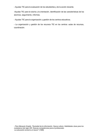 - Ayudas TIC para la evaluación de los estudiantes y de la acción docente.
-Ayudas TIC para la tutoría y la orientación, identificación de las características de los
alumnos, seguimiento, informes.
- Ayudas TIC para la organización y gestión de los centros educativos.
- La organización y gestión de los recursos TIC en los centros: aulas de recursos,
coordinación.
- Pere Marquès Graells, “Sociedad de la información. Nueva cultura. Habilidades clave para los
ciudadanos del siglo XXI. Nuevas competencias para el profesorado.
-La educación encierra un tesoro" (1996)
 