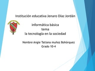 Institución educativa Jenaro Díaz Jordán
informática básica
tema
la tecnología en la sociedad
Nombre Angie Tatiana muñoz Bohórquez
Grado 10-4
 