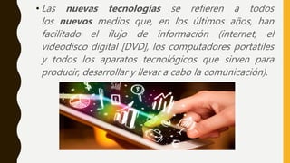 • Las nuevas tecnologías se refieren a todos
los nuevos medios que, en los últimos años, han
facilitado el flujo de información (internet, el
videodisco digital [DVD], los computadores portátiles
y todos los aparatos tecnológicos que sirven para
producir, desarrollar y llevar a cabo la comunicación).
 
