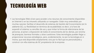 TECNOLOGÍA WEB
• Las tecnologías Web sirven para acceder a los recursos de conocimiento disponibles
en Internet o en las intranets utilizando un navegador. Están muy extendidas por
muchas razones: facilitan el desarrollo de sistemas de Gestión del Conocimiento (en lo
adelante GC), su flexibilidad en términos de escalabilidad, es decir, a la hora de
expandir el sistema; su sencillez de uso y que imitan la forma de relacionarse de las
personas, al poner a disposición de todos el conocimiento de los demás, por encima
de jerarquías, barreras formales u otras cuestiones. Estas tecnologías pueden llegar a
proporcionar recursos estratégicos, pero, evidentemente, no por la tecnología en sí
misma, que está disponible ampliamente, sino por lo fácil que es personalizarla y
construir con ella sistemas de GC propietarios de la empresa.
 