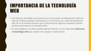 IMPORTANCIA DE LA TECNOLOGÍA
WEB
• Casi todas las actividades que hacemos hoy en día pueden completarse por medio de
Internet. Podemos trabajar, entretenernos y comunicarnos por medio de plataformas
web. No es de extrañar entonces que la mayoría de los negocios, empresas y tiendas
quieran posicionarse en el mercado online.
• En pocas palabras: si el dinero puede viajar por Internet, es muy importante educarnos
en tecnología web para acceder a él y asegurar nuestro futuro.
 