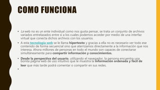 COMO FUNCIONA
• La web no es un ente individual como nos gusta pensar, se trata un conjunto de archivos
variados entrelazados entre sí a los cuales podemos acceder por medio de una interfaz
virtual que conecta dichos archivos con los usuarios.
• A esta tecnología web se le llama hipertexto y gracias a ella no es necesario ver todo ese
contenido de forma secuencial sino que aterrizamos directamente a la información que nos
interesa. Ahora millones de personas en todo el mundo son capaces de conectarse
simultáneamente para compartir información y conocimientos.
• Desde la perspectiva del usuario, utilizando el navegador, la persona encuentra una
bonita página web de uso intuitivo que le muestra la información ordenada y fácil de
leer que más tarde podrá comentar o compartir en sus redes.
•
 