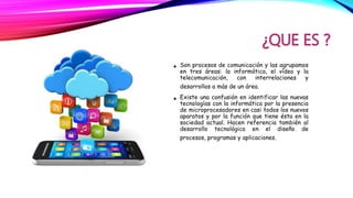 • Son procesos de comunicación y las agrupamos
en tres áreas: la informática, el vídeo y la
telecomunicación, con interrelaciones y
desarrollos a más de un área.
• Existe una confusión en identificar las nuevas
tecnologías con la informática por la presencia
de microprocesadores en casi todos los nuevos
aparatos y por la función que tiene ésta en la
sociedad actual. Hacen referencia también al
desarrollo tecnológico en el diseño de
procesos, programas y aplicaciones.
 
