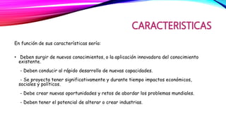 En función de sus características sería:
• Deben surgir de nuevos conocimientos, o la aplicación innovadora del conocimiento
existente.
- Deben conducir al rápido desarrollo de nuevas capacidades.
- Se proyecta tener significativamente y durante tiempo impactos económicos,
sociales y políticos.
- Debe crear nuevas oportunidades y retos de abordar los problemas mundiales.
- Deben tener el potencial de alterar o crear industrias.
 