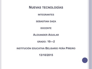NUEVAS TECNOLOGÍAS
INTEGRANTES
SEBASTIAN DAZA
DOCENTE
ALEXANDER AGUILAR
GRADO: 10—2
INSTITUCIÓN EDUCATIVA BELISARIO PEÑA PIÑEIRO
13/10/2015
 
