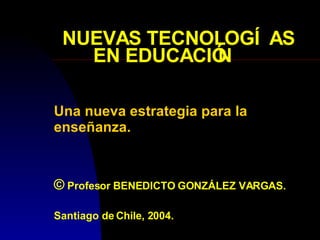 NUEVAS TECNOLOGÍAS EN EDUCACIÓN Una nueva estrategia para la enseñanza. ©  Profesor BENEDICTO GONZÁLEZ VARGAS. Santiago de Chile, 2004. 