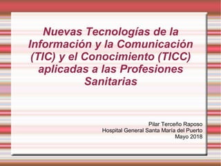 Nuevas Tecnologías de la
Información y la Comunicación
(TIC) y el Conocimiento (TICC)
aplicadas a las Profesiones
Sanitarias
Pilar Terceño Raposo
Hospital General Santa María del Puerto
Mayo 2018
 