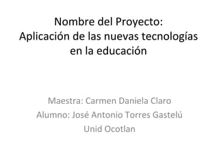Nombre del Proyecto: Aplicación de las nuevas tecnologías en la educación Maestra: Carmen Daniela Claro Alumno: José Antonio Torres Gastelú Unid Ocotlan 