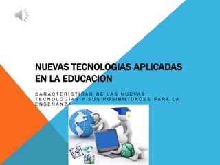 NUEVAS TECNOLOGIAS APLICADAS
EN LA EDUCACION
C A R A C T E R Í S T I C A S D E L A S N U E V A S
T E C N O L O G Í A S Y S U S P O S I B I L I D A D E S P A R A L A
E N S E Ñ A N Z A
 