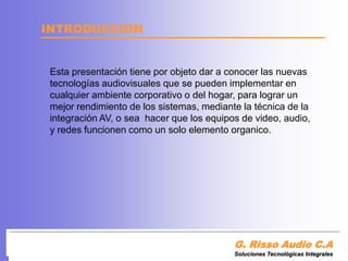 INTRODUCCIONEsta presentación tieneporobjetodar a conocerlas nuevas tecnologías audiovisuales que se pueden implementar en cualquier ambiente corporativo o del hogar, para lograr un mejor rendimiento de los sistemas, mediante la técnica de la integración AV, o sea  hacer que los equipos de video, audio, y redes funcionen como un solo elemento organico.G. Risso Audio C.ASoluciones Tecnológicas Integrales