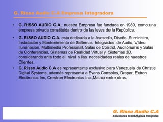 G. RISSO AUDIO C.A., nuestra Empresa fue fundada en 1989, como una empresa privada constituida dentro de las leyes de la República.	G. RISSO AUDIO C.A. esta dedicada a la Asesoría, Diseño, Suministro, Instalación y Mantenimiento de Sistemas  Integrados  de Audio, Vídeo, Iluminación, Multimedia Profesional, Salas de Control, Auditóriums y Salas de Conferencias, Sistemas de Realidad Virtual y  Sistemas 3D, considerando ante todo el  nivel  y las  necesidades reales de nuestros Clientes.G. Risso Audio C.A es representante exclusivo para Venezuela de Christie Digital Systems, además representa a Evans Consoles, Draper, ExtronElectronicsInc, Crestron ElectronicsInc.,Matrox entre otras.G. Risso Audio C.ASoluciones Tecnológicas IntegralesG. Risso Audio C.A Empresa Integradora