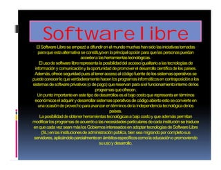 Software libre 
ElSoftware Libre se empezó a difundir en el mundo muchas han sido las iniciativas tomadas 
para que esta alternativa se constituya en la principal opción para que las personas puedan 
acceder a las herramientas tecnológicas. 
El uso de software libre representa la posibilidad del acceso igualitario a las tecnologías de 
información y comunicación y la oportunidad de promover el desarrollo científico de los países. 
Además, ofrece seguridad pues al tener acceso al código fuente de los sistemas operativos se 
puede conocer lo que verdaderamente hacen los programas informáticos en contraposición a los 
sistemas de software privativos (o de pago) que reservan para si el funcionamiento interno de los 
programas que ofrecen. 
Un punto importante en este tipo de desarrollos es el bajo costo que representa en términos 
económicos el adquirir y desarrollar sistemas operativos de código abierto esto se convierte en 
una ocasión de provecho para avanzar en términos de la independencia tecnológica de los 
países. 
La posibilidad de obtener herramientas tecnológicas a bajo costo y que además permitan 
modificar los programas de acuerdo a las necesidades particulares de cada institución se traduce 
en que cada vez sean más los Gobiernos interesados en adoptar tecnologías de Software Libre 
(SL) en las instituciones de administración pública, bien sea migrando por completo sus 
servidores, aplicándolo parcialmente en ámbitos específicos como la educación o promoviendo 
su uso y desarrollo. 
 