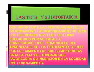 SON IMPORTANTE LAS TECNOLOGÍAS DE LA 
INFORMACIÓN Y LA COMUNICACIÓN (TIC´S) EN 
LOS DIFERENTES NIVELES Y SISTEMAS 
EDUCATIVOS POR SU IMPACTO 
SIGNIFICATIVO EN EL DESARROLLO DEL 
APRENDIZAJE DE LOS ESTUDIANTES Y EN EL 
FORTALECIMIENTO DE SUS COMPETENCIAS 
PARA LA VIDA Y EL TRABAJO QUE 
FAVORECERÁ SU INSERCIÓN EN LA SOCIEDAD 
DEL CONOCIMIENTO. 
 