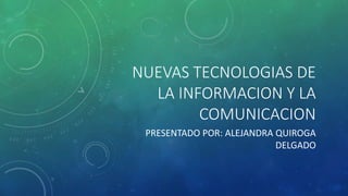 NUEVAS TECNOLOGIAS DE 
LA INFORMACION Y LA 
COMUNICACION 
PRESENTADO POR: ALEJANDRA QUIROGA 
DELGADO 
 
