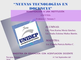 ALUMNAS:
Lic. Flora Karina Mexía Sánchez.
Lic. Nadia Zuleima Muñoz Barrón.
MAESTRA:
Lic. Claudia Patricia Robles C.
“NUEVAS TECNOLOGÍAS EN
DOCENCIA”
INVESTIGACION A UNA INSTITUCIÓN
-CECYTES-
Evidencia 2 / Semana 3
MAESTRIA EN EDUCACION CON ACENTUACION DOCENTE
Navojoa, Sonora . A 5 de Septiembre del
 