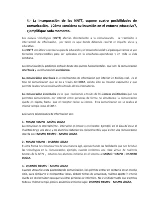 4.- La incorporación de las NNTT, supone cuatro posibilidades de comunicación,  ¿Cómo considera su incursión en el entorno educativo?,  ejemplifique cada momento.<br />Las nuevas tecnologías (NNTT) afectan directamente a la comunicación,  la trasmisión e intercambio de información,  por tanto es aquí donde debemos centrar el impacto social y educativo.<br />Las NNTT son útiles y necesarias para la educación y el desarrollo social y al paso que vamos se van tornando imprescindibles para ser aplicadas en la enseñanza-aprendizaje y en toda la vida cotidiana.<br />La comunicación la podemos enfocar desde dos puntos fundamentales  que son: la comunicación sincrónica y la comunicación asincrónica.<br />La comunicación sincrónica es el intercambio de información por internet en tiempo real,  es el tipo de comunicación que se da a través del CHAT, siendo este su máximo exponente y que permite realizar una conversación a través de los ordenadores.<br />La comunicación asincrónica es la  que  realizamos a través de los correos electrónicos que nos permiten comunicarnos por internet entre personas de forma no simultánea, la comunicación queda en espera, hasta  que el receptor revise su correo.  Esta comunicación no se realiza al mismo tiempo como el CHAT.<br />Las cuatro posibilidades de información son:<br />1.- MISMO TIEMPO - MISMO LUGAR<br />La comunicar es directamente,  interviene el emisor y el receptor. Ejemplo: en el aula de clase el maestro dirige una clase y los alumnos elaboran los conocimientos, aquí existe una comunicación directa en el MISMO TIEMPO – MISMO LUGAR.<br />2.- MISMO TIEMPO – DISTINTO LUGAR<br />Es otra forma de comunicarnos de una manera ágil, aprovechando las facilidades que nos brindan las tecnologías en la comunicación; ejemplo, cuando recibimos una clase virtual de nuestros  tutores de la UTPL ,  estamos los alumnos inmerso en el sistema al MISMO TIEMPO - DISTINTO LUGAR.<br />3.- DISTINTO TIEMPO – MISMO LUGAR<br />Cuando utilizamos esta posibilidad de comunicación, nos permite entrar en contacto en un mismo sitio, para compartir e intercambiar ideas, debatir temas de actualidad, nuestro aporte y criterio queda en el ordenador para que las otras personas se informen.  No es indispensable que estemos todos al mismo tiempo, pero sí acudimos al mismo lugar. DISTINTO TIEMPO – MISMO LUGAR.<br />4.- DISTINTO TIEMPO – DISTINTO LUGAR<br />Esta posibilidad de comunicación se cumple cuando empleamos las páginas Web para buscar cualquier tipo de información que necesitamos, puede ocurrir en grupos de profesionales, estudiantes que suben sus investigaciones, temas, lecciones y que a la vez nos dan la opción de sumarnos con nuestros comentarios, discusiones accediendo a los sitios de preferencia personal en cualquier momento y en cualquier lugar, entonces podemos analizar que sí podemos comunicarnos en DISTINTO TIEMPO – DISTINTO LUGAR. <br />BIBLIOGRAFIA:<br />Guía didáctica – Ciclo 1 Maestría en Gerencia y Liderazgo Educacional. Francisco Martínez Sánchez – Noviembre del 2010<br />Nuevas Tecnologías y Educación – Francisco Martínez Sánchez – 2007<br />http://educacion.idoneos.com/index.php/Educaci%C3%B3n_y_Nuevas_Tecnolog%C3%ADas<br />http://www.irabia.org/departamentos/nntt/exper_nntt/uso_nntt_1.htm<br />