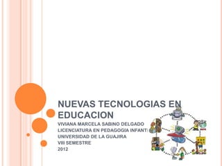 NUEVAS TECNOLOGIAS EN
EDUCACION
VIVIANA MARCELA SABINO DELGADO
LICENCIATURA EN PEDAGOGIA INFANTIL
UNIVERSIDAD DE LA GUAJIRA
VIII SEMESTRE
2012
 