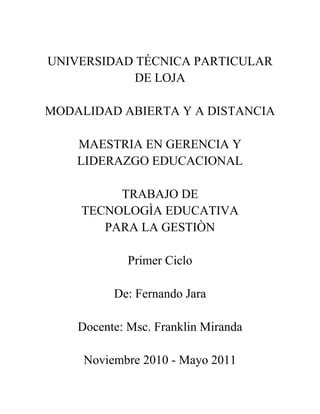 UNIVERSIDAD TÉCNICA PARTICULAR DE LOJA<br />MODALIDAD ABIERTA Y A DISTANCIA<br />MAESTRIA EN GERENCIA Y LIDERAZGO EDUCACIONAL<br />TRABAJO DE <br />TECNOLOGÌA EDUCATIVA <br />PARA LA GESTIÒN<br />Primer Ciclo<br />De: Fernando Jara<br />Docente: Msc. Franklin Miranda<br />Noviembre 2010 - Mayo 2011<br />ELABORE UN ESQUEMA EN CUAL SE DETALLE: ¿CUÁL SERIA LA FORMA EN QUE SE PUEDAN INTEGRAR DIDÁCTICAMENTE LAS NUEVAS TECNOLOGÍAS , EN ENTORNOS DONDE NO SE CUENTAN CON RECURSOS DIDÁCTICO-TECNOLOGICO?<br />INTEGRACIÓN DIDÁCTICA DE LAS NUEVAS TECNOLOGÍAS EN ENTORNOS EN DONDE NO SE CUENTAN CON RECURSOS DIDÁCTICOS-TECNOLÓGICOS<br />En la actualidad vivimos en lo que ahora conocemos como la sociedad de la información y de la comunicación, por tanto, la educación en este sentido tiene un reto muy importante, preparar a docentes y estudiantes para enfrentarse a la gran ola de información a la que nos encontramos expuestos gracias a la integración de las nuevas tecnologías (NNTT) en todos los ámbitos en los que cada uno se puede desenvolver.<br />Las nuevas disposiciones basadas en el uso de actualizados y tecnificados recursos didácticos requieren de que en el ámbito educativo se hagan innovadores planteamientos de estrategias y modelos para el proceso de enseñanza-aprendizaje que integren el uso de las NNTT de forma óptima considerando las necesidades del grupo y tomando en cuenta el hecho de que estas NNTT no solo deben ser utilizadas como recursos facilitadores al momento de realizar las tareas, sino además como medios de comunicación eficaces y eficientes, medios para la ampliación de la forma de evaluación y como medios de trabajo autónomo del estudiante.<br />Hablando específicamente de la educación, las tecnologías tienen funciones comunicativas que se integran en la didáctica en base a la gestión, la investigación y la docencia. En cuanto a la gestión, las diferentes NNTT facilitaran procesos informáticos en cualquier centro escolar, además de implementar el hecho de que exista un permanente contacto de los padres con el centro y viceversa, de tal forma que se mantenga en conocimiento cualquier situación que se pudiera presentar. Para esto se requieren de redes telemáticas sofisticadas que permitan la interactividad entre los miembros de la comunidad educativa, la misma que puede ser síncrona o asíncrona, así como también, redes que faciliten la creación de comunidades educativas a través de lo que se ha dado en llamar el aula virtual que es un espacio cibernético para el desarrollo del aprendizaje. Lo que representa mejoramiento y potenciación de la educación a distancia, pues se puede conseguir que el aprendizaje sea activo y cooperativo, situación que no se conseguía con los medios tradicionales. Así también, proporciona el apoyo y complemento en la educación presencial a la que se puede dotar de mayor variedad y riqueza metodológicas. En definitiva, facilitan el aprendizaje cooperativo entre estudiantes, entre estudiantes y profesores, entre los propios profesores y con otras comunidades educativas.<br />En lo que se refiere a la investigación, el uso de las NNTT permite el trabajo en equipo, teniendo en cuenta que las personas que lo conforman no están físicamente juntas, por tanto, el aporte realizado al trabajo será más beneficioso en cuanto las personas provengan de contextos diferentes y puedan dar diversos puntos de vista. La ventaja de estos recursos es que permiten comunicarse y relacionarse con personas que no pueden reunirse para trabajar en un mismo lugar y a la misma hora. Así también, los resultados obtenidos son fácilmente difundidos en tiempos mínimos.<br />Orientándonos a lo referente a la docencia, el uso de las NNTT propone un esquema planteado en base a cuatro elementos importantes:<br />Medios de gestión y control (gestión de centros).<br />Herramientas de trabajo.<br />Medios didácticos.<br />Medios para la colaboración (trabajo colaborativo soportado en redes telemáticas).<br />De esta manera una propuesta interesante debe considerar el uso de los siguientes recursos:<br />Recursos basados en tecnologías transmisivas: Se basa fundamentalmente en la transferencia de información y por lo general, el protagonismo se lo lleva el profesor. Entran aquí todos los textos, los accesos a otras páginas web, gráficos, archivos de audio y vídeo, presentaciones multimedia, libros, etc. <br />Recursos basados en tecnologías interactivas: Estas tecnologías se centran más en el estudiante, quien tiene determinado control de navegación sobre los contenidos. En función de la interacción del usuario, le propone actividades, lleva un seguimiento de sus acciones y realiza una retroalimentación. Por ejemplo: los cuestionarios, la lección, los paquetes SCORM, etc. <br />Recursos basados en tecnologías colaborativas: En este sentido, lo fundamental es que exista una mayor actividad por parte de los estudiantes, pues el proceso se centra en que: lo que se aprende, se aprende con otros. Los recursos están altamente destinados a la interacción y el intercambio de ideas y materiales tanto entre el profesor y los estudiantes como de los estudiantes entre sí. En este punto, se pueden señalar los foros, los textos wiki, el taller, etc. <br />El integrar las NNTT a la vida escolar es necesario considerar ciertos aspectos importantes dentro del desarrollo del proceso de aprendizaje. <br />En primer lugar, esta situación presupone que el discente deba poseer ciertas capacidades y destrezas aprendidas con anterioridad, como por ejemplo, el uso correcto del lenguaje escrito que le permita leer correctamente el material y redactar acertadamente los trabajos. Debe razonar y tener la capacidad del pensamiento abstracto. Así como también, es indispensable que tenga cierto dominio y destreza en el manejo de las NNTT y del software educativo que se le proporcione. <br />Las NNTT deben facilitar la comunicación y favorecer la acción didáctica en miras de optimizar la participación de los estudiantes y hacer que ellos mismos sean quienes construyan sus conocimientos y el docente se convierta más bien en un tutor que ayude, guíe y apoye en el proceso.<br />No obstante, se cree conveniente considerar lo siguiente como base primordial al momento de incluir el uso de las tecnologías en el proceso de enseñanza-aprendizaje:<br />Fortalecer la creación de espacios de reflexión sobre la necesidad de la utilización de las NTIC en la enseñanza, tanto entre profesores como entre los demás miembros de la comunidad educativa.<br />Capacitar a los profesores en el uso de estas nuevas herramientas y tecnologías, de forma que su presencia en el proceso pueda dotar de las ayudas necesarias requeridas por el estudiantado.<br />Elaborar nuevos materiales didácticos y actualizarlos permanentemente en relación a los diferentes avances técnicos y tecnológicos.<br />Mejorar la presentación del material didáctico en variados formatos.<br />Crear ayudas económicas que permitan el acceso de los alumnos a las computadoras y al software educativo.<br />Seleccionar y clasificar el material existente de la red, ubicándolo en sitios específicos para el uso del estudiante.<br />Incorporar el uso de las NNTT en los cursos que se desarrollan bajo la modalidad presencial.<br />Fomentar el trabajo colaborativo e interactivo entre los estudiantes y profesores.<br />