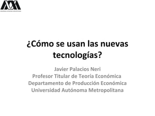 ¿Cómo se usan las nuevas
tecnologías?
Javier Palacios Neri
Profesor Titular de Teoría Económica
Departamento de Producción Económica
Universidad Autónoma Metropolitana
 