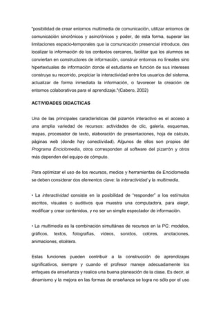 "posibilidad de crear entornos multimedia de comunicación, utilizar entornos de
comunicación sincrónicos y asincrónicos y poder, de esta forma, superar las
limitaciones espacio-temporales que la comunicación presencial introduce, des
localizar la información de los contextos cercanos, facilitar que los alumnos se
conviertan en constructores de información, construir entornos no lineales sino
hipertextuales de información donde el estudiante en función de sus intereses
construya su recorrido, propiciar la interactividad entre los usuarios del sistema,
actualizar de forma inmediata la información, o favorecer la creación de
entornos colaborativos para el aprendizaje."(Cabero, 2002)

ACTIVIDADES DIDACTICAS


Una de las principales características del pizarrón interactivo es el acceso a
una amplia variedad de recursos: actividades de clic, galería, esquemas,
mapas, procesador de texto, elaboración de presentaciones, hoja de cálculo,
páginas web (donde hay conectividad). Algunos de ellos son propios del
Programa Enciclomedia, otros corresponden al software del pizarrón y otros
más dependen del equipo de cómputo.


Para optimizar el uso de los recursos, medios y herramientas de Enciclomedia
se deben considerar dos elementos clave: la interactividad y la multimedia.


• La interactividad consiste en la posibilidad de “responder” a los estímulos
escritos, visuales o auditivos que muestra una computadora, para elegir,
modificar y crear contenidos, y no ser un simple espectador de información.


• La multimedia es la combinación simultánea de recursos en la PC: modelos,
gráficos,   textos,   fotografías,   videos,   sonidos,   colores,   anotaciones,
animaciones, etcétera.


Estas funciones pueden contribuir a la construcción de aprendizajes
significativos, siempre y cuando el profesor maneje adecuadamente los
enfoques de enseñanza y realice una buena planeación de la clase. Es decir, el
dinamismo y la mejora en las formas de enseñanza se logra no sólo por el uso
 