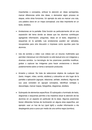 importantes o conceptos, enfocar la atención en ideas semejantes,
   marcar diferencias entre dos ideas, o demostrar algún proceso en
   etapas, entre otras funciones. Un ejemplo de esto es marcar una ruta,
   una palabra clave en un mapa conceptual, una idea importante en un
   texto, etcétera.


 Anotaciones en la pantalla: Esta función es particularmente útil en una
   exposición del tema donde se desea que los alumnos contribuyan
   agregando información, preguntas, ideas en el texto, diagramas o
   esquemas en la pantalla. Las anotaciones pueden ser salvadas,
   recuperadas para otra discusión o impresas como apuntes para los
   alumnos.


 Uso de sonidos y video: Los videos son un recurso multimedia que
   permiten interactuar con información no sólo textual sino con imágenes y
   diversos sonidos. La tecnología de los pizarrones posibilita modificar,
   grabar o capturar las imágenes para hacer anotaciones o discutir
   posteriormente sobre un tema o sensación producida.


 Arrastra y colocar: Se trata de seleccionar objetos de cualquier tipo
   (texto, imagen, video, sonido, etcétera) y colocarlos en otro lugar de la
   pantalla o aplicación (agrupar, relacionar, señalar, etcétera). Algunos de
   sus usos consisten en agrupar conceptos, identificar ventajas y
   desventajas, marcar mapas, fotografías, diagramas, etcétera.


 Subrayado de elementos específicos: El subrayado o iluminado de texto,
   diagramas o esquemas permite a los maestros situar la atención de los
   alumnos en un aspecto en particular de la clase. Algunos pizarrones
   tienen diferentes formas de iluminación en alguna área específica, por
   ejemplo: usar un haz de luz (spot light) u ocultar información e irla
   desplegando poco a poco por medio de una cortina negra (sombra).
 
