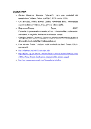 BIBLIOGRAFIA
     Carrión Carranza,       Carmen.     “educación    para una sociedad del
      conocimiento” México. Trillas: UNESCO, 2007 (reimp. 2008).
     Cruz Narváez, Brenda Esther; Castillo Hernández, Érika. “Habilidades
      cognitivas básicas” México. SEV, primera edición 2010.
     DeVreesse-Pieters,                            Seppe                    (2007)
      Presentacióngeneraldelpizarrónelectrónico.UniversidadNacionalAutónom
      adeMéxico, ColegiodeCienciasyHumanidades, Vallejo.
     GallegosCandelaGuillermo(2008)VisiónGeneraldelaInformáticaEducativa
      .Disponibledesdeelsitiohttp://webeducativa.net
     Pere Marquès Graells. “La pizarra digital en el aula de clase” España. Edición
      grupo edebé.
     http://jei.pangea.org/edu/f/tic-uso-edu.htm
     http://dgfcms.sep.gob.mx:7037/PrioryRetEdB/Materiales/FollInf0910/docs/Area
      s/BM13/Area3_Comp_Did/Pizarron_interactivo/Piz_interac_sec.pdf
     http://www.navarratecnologia.com/pizarradigital/info.htm
 