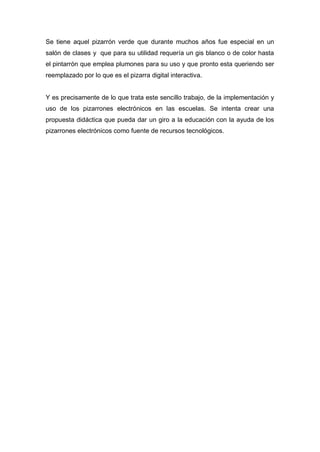 Se tiene aquel pizarrón verde que durante muchos años fue especial en un
salón de clases y que para su utilidad requería un gis blanco o de color hasta
el pintarrón que emplea plumones para su uso y que pronto esta queriendo ser
reemplazado por lo que es el pizarra digital interactiva.


Y es precisamente de lo que trata este sencillo trabajo, de la implementación y
uso de los pizarrones electrónicos en las escuelas. Se intenta crear una
propuesta didáctica que pueda dar un giro a la educación con la ayuda de los
pizarrones electrónicos como fuente de recursos tecnológicos.
 