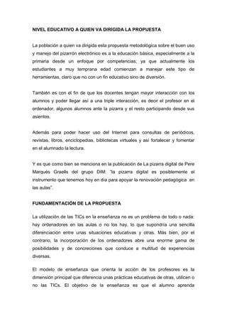 NIVEL EDUCATIVO A QUIEN VA DIRIGIDA LA PROPUESTA


La población a quien va dirigida esta propuesta metodológica sobre el buen uso
y manejo del pizarrón electrónico es a la educación básica, especialmente a la
primaria desde un enfoque por competencias; ya que actualmente los
estudiantes a muy temprana edad comienzan a manejar este tipo de
herramientas, claro que no con un fin educativo sino de diversión.


También es con el fin de que los docentes tengan mayor interacción con los
alumnos y poder llegar así a una triple interacción, es decir el profesor en el
ordenador, algunos alumnos ante la pizarra y el resto participando desde sus
asientos.


Además para poder hacer uso del Internet para consultas de periódicos,
revistas, libros, enciclopedias, bibliotecas virtuales y así fortalecer y fomentar
en el alumnado la lectura.


Y es que como bien se menciona en la publicación de La pizarra digital de Pere
Marqués Graells del grupo DIM: “la pizarra digital es posiblemente el
instrumento que tenemos hoy en día para apoyar la renovación pedagógica en
las aulas”.


FUNDAMENTACIÓN DE LA PROPUESTA

La utilización de las TICs en la enseñanza no es un problema de todo o nada:
hay ordenadores en las aulas o no los hay, lo que supondría una sencilla
diferenciación entre unas situaciones educativas y otras. Más bien, por el
contrario, la incorporación de los ordenadores abre una enorme gama de
posibilidades y de concreciones que conduce a multitud de experiencias
diversas.

El modelo de enseñanza que orienta la acción de los profesores es la
dimensión principal que diferencia unas prácticas educativas de otras, utilicen o
no las TICs. El objetivo de la enseñanza es que el alumno aprenda
 