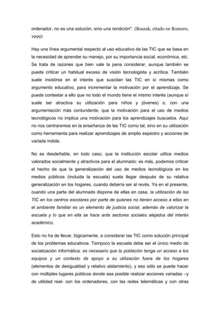 ordenador, no es una solución, sino una rendición". (Roszak, citado en Romero,
1999)

Hay una línea argumental respecto al uso educativo de las TIC que se basa en
la necesidad de aprender su manejo, por su importancia social, económica, etc.
Se trata de razones que bien vale la pena considerar, aunque también se
puede criticar un habitual exceso de visión tecnologista y acrítica. También
suele insistirse en el interés que suscitan las TIC en sí mismas como
argumento educativo, para incrementar la motivación por el aprendizaje. Se
puede contestar a ello que no todo el mundo tiene el mismo interés (aunque sí
suele ser atractiva su utilización para niños y jóvenes) o, con una
argumentación más contundente, que la motivación para el uso de medios
tecnológicos no implica una motivación para los aprendizajes buscados. Aquí
no nos centraremos en la enseñanza de las TIC como tal, sino en su utilización
como herramienta para realizar aprendizajes de amplio espectro y acciones de
variada índole.

No es desdeñable, en todo caso, que la institución escolar utilice medios
valorados socialmente y atractivos para el alumnado: es más, podemos criticar
el hecho de que la generalización del uso de medios tecnológicos en los
medios públicos (incluida la escuela) suela llegar después de su relativa
generalización en los hogares, cuando debería ser al revés. Ya en el presente,
cuando una parte del alumnado dispone de ellas en casa, la utilización de las
TIC en los centros escolares por parte de quienes no tienen acceso a ellas en
el ambiente familiar es un elemento de justicia social, además de valorizar la
escuela y lo que en ella se hace ante sectores sociales alejados del interés
académico.

Esto no ha de llevar, lógicamente, a considerar las TIC como solución principal
de los problemas educativos. Tampoco la escuela debe ser el único medio de
socialización informática: es necesario que la población tenga un acceso a los
equipos y un contexto de apoyo a su utilización fuera de los hogares
(elementos de desigualdad y relativo aislamiento), y eso sólo se puede hacer
con múltiples lugares públicos donde sea posible realizar acciones variadas –y
de utilidad real- con los ordenadores, con las redes telemáticas y con otras
 
