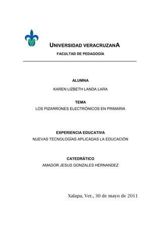 UNIVERSIDAD VERACRUZANA
                  FACULTAD DE PEDAGOGÍA
_______________________________________________________________




                           ALUMNA

                KAREN LIZBETH LANDA LARA


                            TEMA
      LOS PIZARRONES ELECTRÓNICOS EN PRIMARIA




                  EXPERIENCIA EDUCATIVA
     NUEVAS TECNOLOGÍAS APLICADAS LA EDUCACIÓN




                        CATEDRÁTICO
          AMADOR JESUS GONZALES HERNANDEZ




                        Xalapa, Ver., 30 de mayo de 2011
 