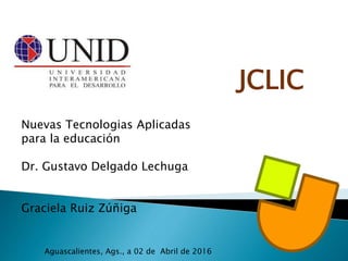 JCLIC
Nuevas Tecnologias Aplicadas
para la educación
Dr. Gustavo Delgado Lechuga
Graciela Ruiz Zúñiga
Aguascalientes, Ags., a 02 de Abril de 2016
 