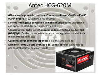 Antec HCG-620M
• 620 vatios de potencia continua (Continuous Power)Certificación 80
  PLUS® Bronze — para hasta 87% eficiente
• Sistema Intelligente de Gestión de Cable Híbrido utiliza un sistema
  con conector modular de 10-pines y 5 pines
• Silencioso ventilador de 135 mm con rodamiento tipo Double Ball
  (DBB)Sigilo Cables: todos los cables estan ennegrecido por visibilidad
  mínimamente en la caja
• Condensadores de marca japonesa de la más alta calidad
• Mànager Termal, ajuste avanzado del ventilador con bajos voltios
  por control optimal de calor y ruido
 