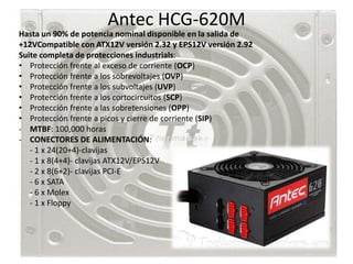 Antec HCG-620M
Hasta un 90% de potencia nominal disponible en la salida de
+12VCompatible con ATX12V versión 2.32 y EPS12V versión 2.92
Suite completa de protecciones industrials:
• Protección frente al exceso de corriente (OCP)
• Protección frente a los sobrevoltajes (OVP)
• Protección frente a los subvoltajes (UVP)
• Protección frente a los cortocircuitos (SCP)
• Protección frente a las sobretensiones (OPP)
• Protección frente a picos y cierre de corriente (SIP)
- MTBF: 100,000 horas
- CONECTORES DE ALIMENTACIÓN:
   - 1 x 24(20+4)-clavijas
   - 1 x 8(4+4)- clavijas ATX12V/EPS12V
   - 2 x 8(6+2)- clavijas PCI-E
   - 6 x SATA
   - 6 x Molex
   - 1 x Floppy
 