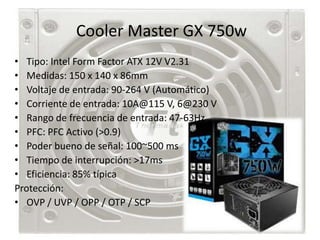 Cooler Master GX 750w
• Tipo: Intel Form Factor ATX 12V V2.31
• Medidas: 150 x 140 x 86mm
• Voltaje de entrada: 90-264 V (Automático)
• Corriente de entrada: 10A@115 V, 6@230 V
• Rango de frecuencia de entrada: 47-63Hz
• PFC: PFC Activo (>0.9)
• Poder bueno de señal: 100~500 ms
• Tiempo de interrupción: >17ms
• Eficiencia: 85% típica
Protección:
• OVP / UVP / OPP / OTP / SCP
 