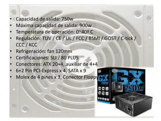 •   Capacidad de salida: 750w
•   Máxima capacidad de salida: 900w
•   Temperatura de operación: 0~40º C
•   Regulación: TUV / CE / UL / FCC / BSMI / GOST / C-tick /
    CCC / KCC
•   Refrigeración: fan 120mm
•   Certificaciones: SLI / 80 PLUS
•   Conectores: ATX 20+4, auxiliar de 4+4
•   6+2 Pin PCI-Express x 4, SATA x 9
•   Molex de 4 pines x 3, Conector Floppy x 1
 