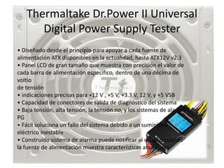 Thermaltake Dr.Power II Universal
      Digital Power Supply Tester
• Diseñado desde el principio para apoyar a cada fuente de
alimentación ATX disponibles en la actualidad, hasta ATX12V v2.3
• Panel LCD de gran tamaño que muestra con precisión el valor de
cada barra de alimentación específico, dentro de una décima de
voltio
de tensión
• indicaciones precisas para +12 V , +5 V, +3.3 V, 12 V, y +5 VSB
• Capacidad de conectores de salida de diagnóstico del sistema
• Baja tensión, alta tensión, la tensión no, y los sistemas de alarma
PG
• Fácil soluciona un fallo del sistema debido a un suministro
eléctrico inestable
• Construido sistema de alarma puede notificar al usuario cuando
la fuente de alimentación muestra características anormales
 