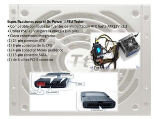 Especificaciones para el Dr. Power II PSU Tester
• Compatible con todas las fuentes de alimentación ATX hasta ATX12V v2.3
• Utiliza PSU +5 VSB para la energía (sin pila)
• Cinco conectores integrados
(1) 24-pin conector ATX
(1) 8-pin conector de la CPU
(1) 4-pin conector Molex periférico
(1) 15-pin conector SATA
(1) de 8 pines PCI-E conector
 
