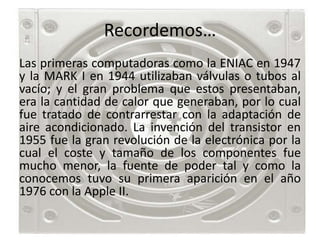 Recordemos…
Las primeras computadoras como la ENIAC en 1947
y la MARK I en 1944 utilizaban válvulas o tubos al
vacío; y el gran problema que estos presentaban,
era la cantidad de calor que generaban, por lo cual
fue tratado de contrarrestar con la adaptación de
aire acondicionado. La invención del transistor en
1955 fue la gran revolución de la electrónica por la
cual el coste y tamaño de los componentes fue
mucho menor, la fuente de poder tal y como la
conocemos tuvo su primera aparición en el año
1976 con la Apple II.
 