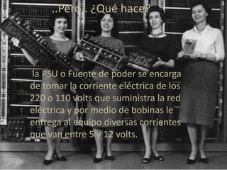 ..Pero.. ¿Qué hace?




la PSU o Fuente de poder se encarga
de tomar la corriente eléctrica de los
220 o 110 volts que suministra la red
eléctrica y por medio de bobinas le
entrega al equipo diversas corrientes
que van entre 5 y 12 volts.
 