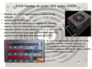 EVGA fuentes de poder NEX series 1500W

• Modelo con +12v personalizables o ajustables vía
  software
• certificación 80 Plus Gold.
• tiene una función de arranque inteligente, que en
  esencia salta las clavijas por lo que no es necesario.
• el puerto USB en el lado derecho, Eso es lo que necesita
  para conectarse a fin de que la EVGA 1500 Watt PSU
  puede ser controlado por el software de EVGA.
                                           el usuario puede ajustar la tensión del riel de
                                           12V, velocidad de ventilador (vs carga y vs
                                           temperatura) y activar un modo OC (Que
                                           empuja la potencia máxima de salida a 1,650W
                                           con corriente alterna de 230 v).
 