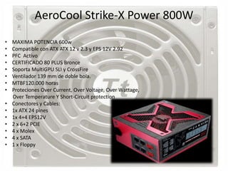 AeroCool Strike-X Power 800W
•   MAXIMA POTENCIA 600w
•   Compatible con ATX ATX 12 v 2.3 y EPS 12V 2.92
•   PFC Activo
•   CERTIFICADO 80 PLUS Bronce
•   Soporta MultiGPU SLI y CrossFire
•   Ventilador 139 mm de doble bola.
•   MTBF120.000 horas
•   Proteciones Over Current, Over Voltage, Over Wattage,
    Over Temperature Y Short-Circuit protection
•   Conectores y Cables:
•   1x ATX 24 pines
•   1x 4+4 EPS12V
•   2 x 6+2 PCIE
•   4 x Molex
•   4 x SATA
•   1 x Floppy
 