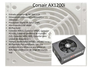 Corsair AX1200i
• Entrada universal de 90~264 V CA
• Dimensiones150mm(W) x 86mm(H) x
  200mm(L)
• Procesador Digital de Señal (DSP)
• Alimentación1200 Watts
• 80 Plus Gold
• Conector ATX(1), Conector EPS(2), Conector
  PCI-E(6), Conector periférico de 4 patillas
  (12), Conector SATA (169), Conector para
  unidad de disquete (2 )
• Tiempo. medio fallos (MTBF): 100 000 horas
• 80 Platinum Plus certificada, con una
  producción a la eficiencia energética un
  92% bajo condiciones de carga del mundo
  real
 
