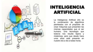 INTELIGENCIA
ARTIFICIAL
La Inteligencia Artificial (IA) es
la combinación de algoritmos
planteados con el propósito de
crear máquinas que presenten las
mismas capacidades que el ser
humano. Una tecnología que
todavía nos resulta lejana y
misteriosa, pero que desde hace
unos años está presente en
nuestro día a día a todas horas.
 